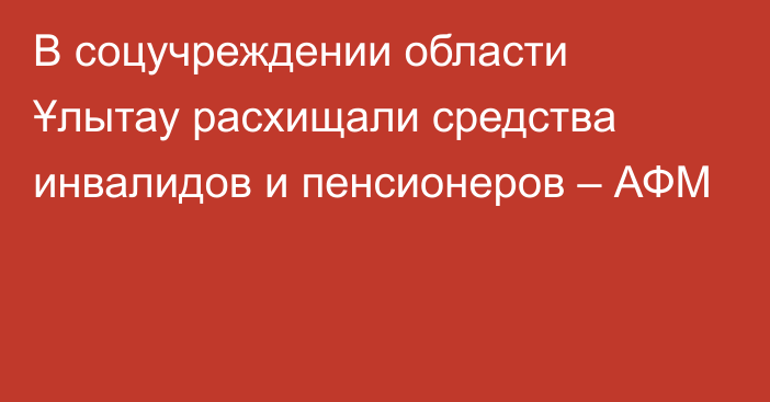 В соцучреждении области Ұлытау расхищали средства инвалидов и пенсионеров – АФМ