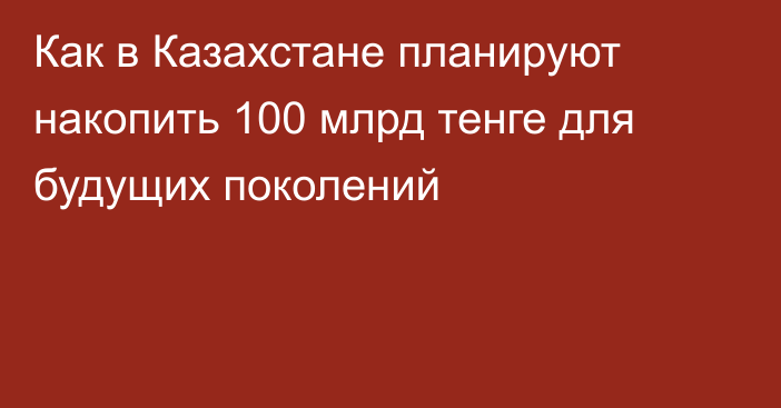 Как в Казахстане планируют накопить 100 млрд тенге для будущих поколений