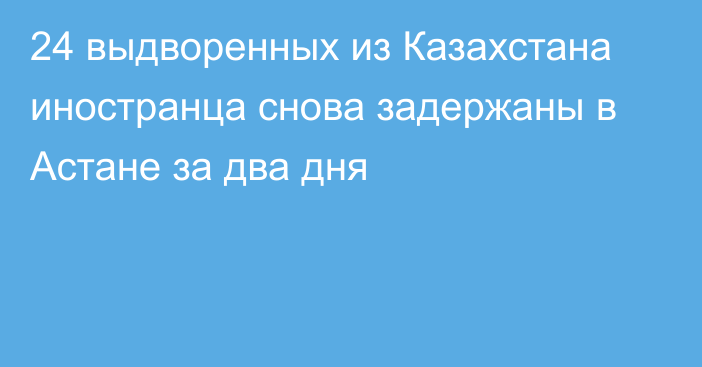 24 выдворенных из Казахстана иностранца снова задержаны в Астане за два дня