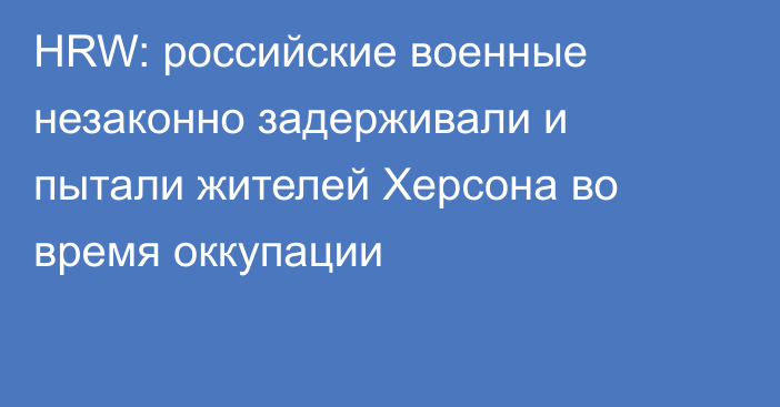 HRW: российские военные незаконно задерживали и пытали жителей Херсона во время оккупации