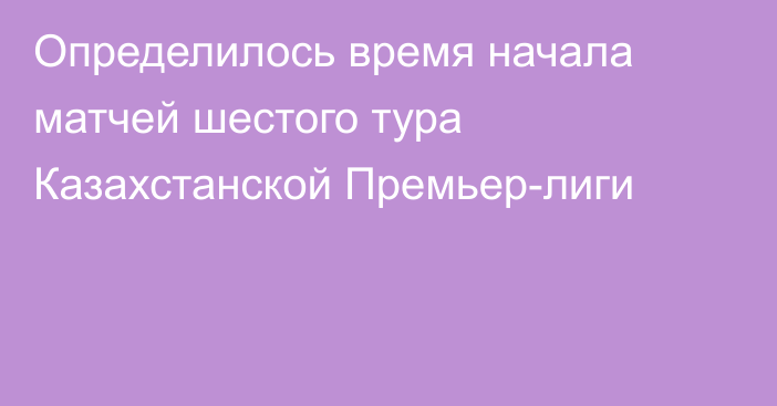 Определилось время начала матчей шестого тура Казахстанской Премьер-лиги