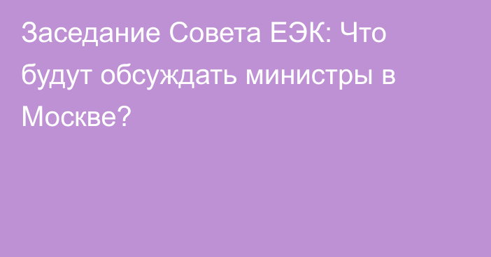 Заседание Совета ЕЭК: Что будут обсуждать министры в Москве?