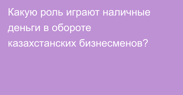 Какую роль играют наличные деньги в обороте казахстанских бизнесменов?