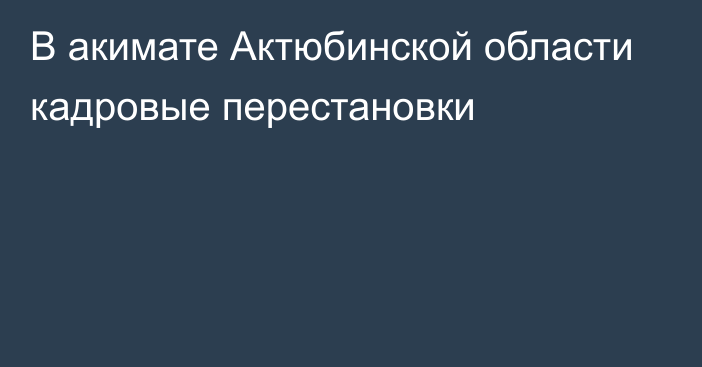 В акимате Актюбинской области кадровые перестановки