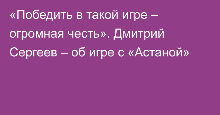 «Победить в такой игре – огромная честь». Дмитрий Сергеев – об игре с «Астаной»