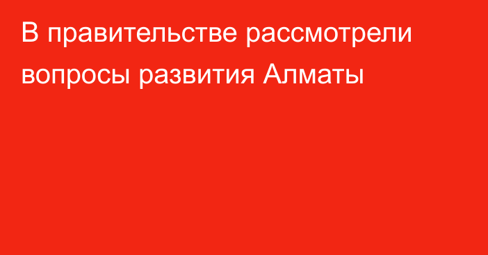 В правительстве рассмотрели вопросы развития Алматы