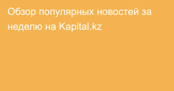 Обзор популярных новостей за неделю на Kapital.kz