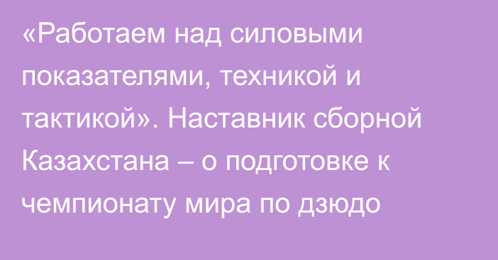 «Работаем над силовыми показателями, техникой и тактикой». Наставник сборной Казахстана – о подготовке к чемпионату мира по дзюдо