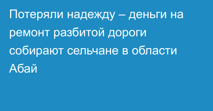 Потеряли надежду – деньги на ремонт разбитой дороги собирают сельчане в области Абай