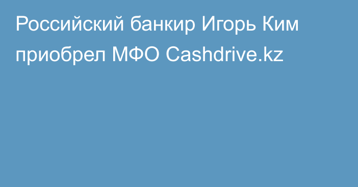 Российский банкир Игорь Ким приобрел МФО Cashdrive.kz