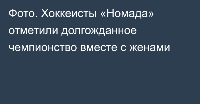 Фото. Хоккеисты «Номада» отметили долгожданное чемпионство вместе с женами