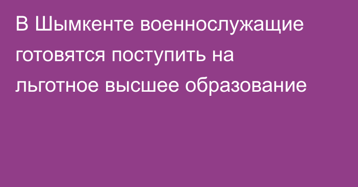 В Шымкенте военнослужащие готовятся поступить на льготное высшее образование