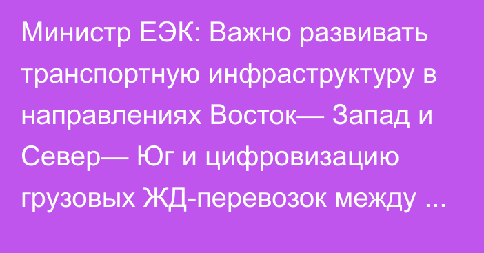 Министр ЕЭК: Важно развивать транспортную инфраструктуру в направлениях Восток— Запад и Север— Юг и цифровизацию грузовых ЖД-перевозок между ЕАЭС и Китаем