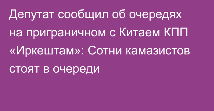 Депутат сообщил об очередях на приграничном с Китаем КПП «Иркештам»: Сотни камазистов стоят в очереди