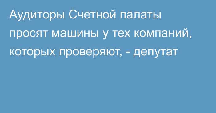 Аудиторы Счетной палаты просят машины у тех компаний, которых проверяют, - депутат