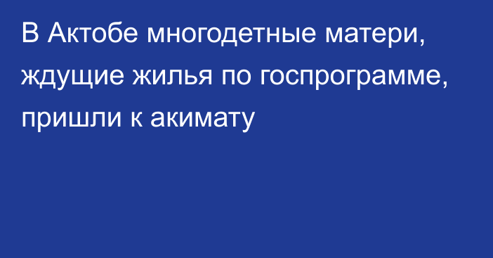 В Актобе многодетные матери, ждущие жилья по госпрограмме, пришли к акимату