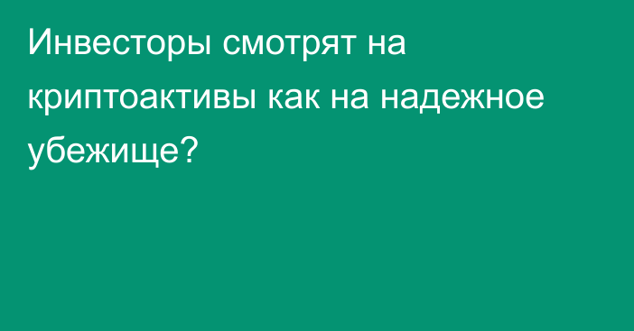 Инвесторы смотрят на криптоактивы как на надежное убежище?