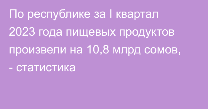 По республике за I квартал 2023 года пищевых продуктов произвели на 10,8 млрд сомов, - статистика