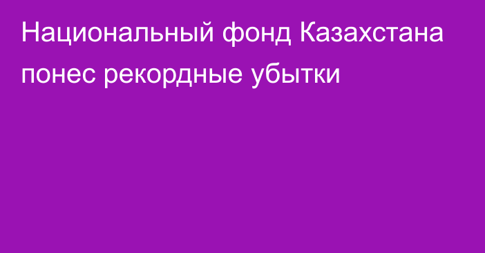 Национальный фонд Казахстана понес рекордные убытки