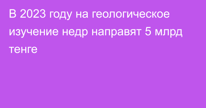 В 2023 году на геологическое изучение недр направят 5 млрд тенге