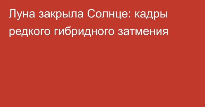 Луна закрыла Солнце: кадры редкого гибридного затмения