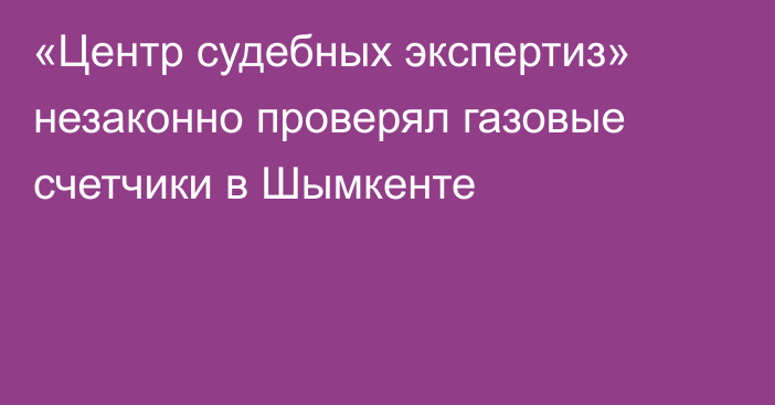 «Центр судебных экспертиз» незаконно проверял газовые счетчики в Шымкенте