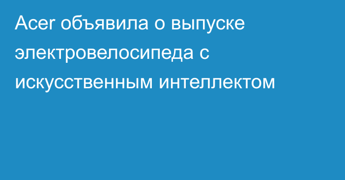 Acer объявила о выпуске электровелосипеда с искусственным интеллектом