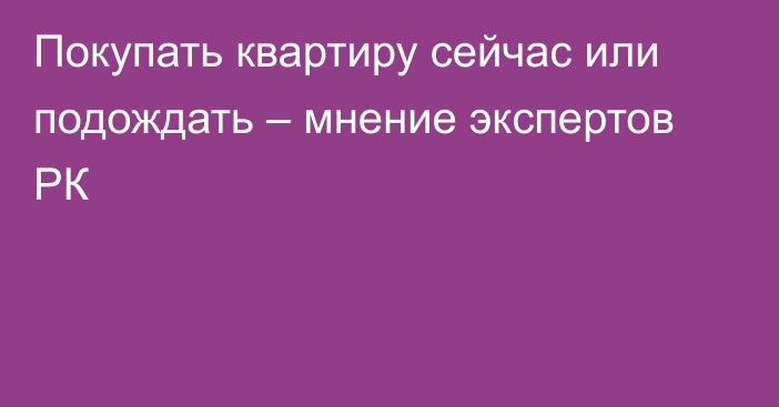 Покупать квартиру сейчас или подождать – мнение экспертов РК