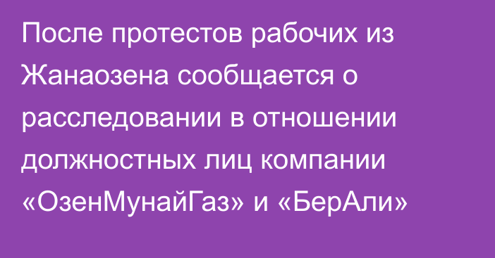 После протестов рабочих из Жанаозена сообщается о расследовании в отношении должностных лиц компании «ОзенМунайГаз» и «БерАли»