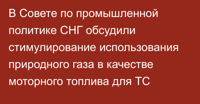 В Совете по промышленной политике СНГ обсудили стимулирование использования природного газа в качестве моторного топлива для ТС 