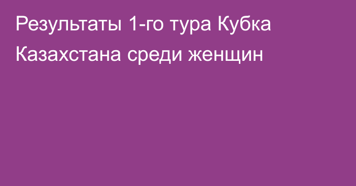 Результаты 1-го тура Кубка Казахстана среди женщин