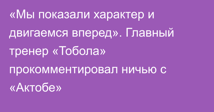 «Мы показали характер и двигаемся вперед». Главный тренер «Тобола» прокомментировал ничью с «Актобе»