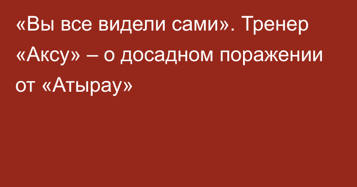 «Вы все видели сами». Тренер «Аксу» – о досадном поражении от «Атырау»