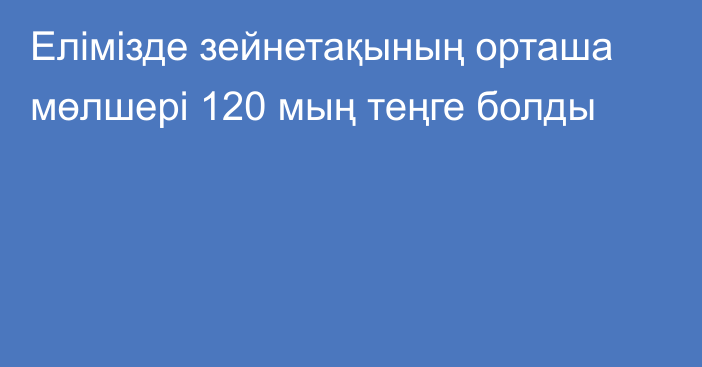 Елімізде зейнетақының орташа мөлшері 120 мың теңге болды