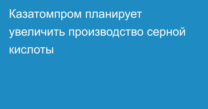 Казатомпром планирует увеличить производство серной кислоты