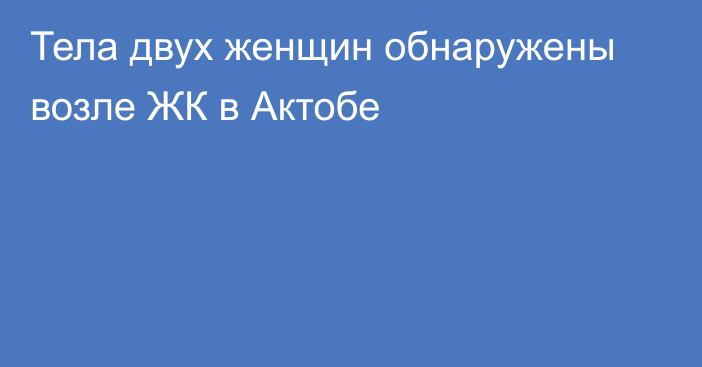 Тела двух женщин обнаружены возле ЖК в Актобе