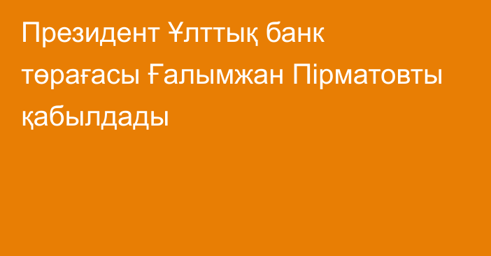 Президент Ұлттық банк төрағасы Ғалымжан Пірматовты қабылдады