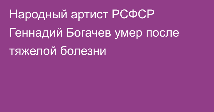 Народный артист РСФСР Геннадий Богачев умер после тяжелой болезни