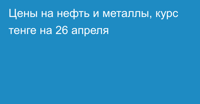 Цены на нефть и металлы, курс тенге на 26 апреля