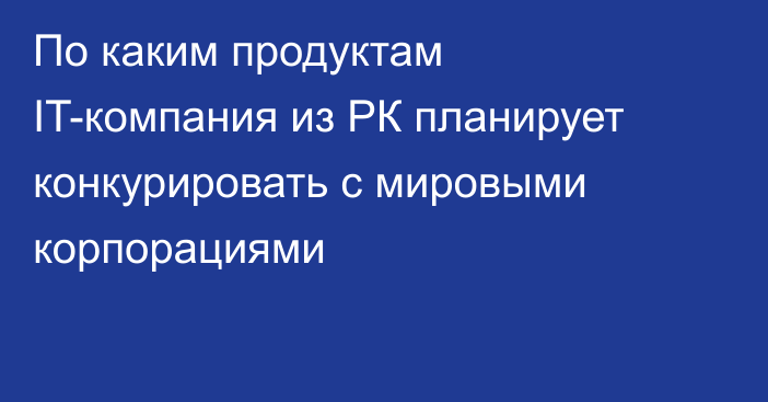 По каким продуктам IT-компания из РК планирует конкурировать с мировыми корпорациями