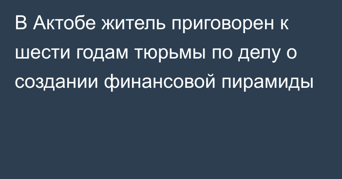 В Актобе житель приговорен к шести годам тюрьмы по делу о создании финансовой пирамиды