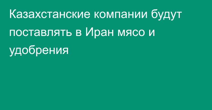 Казахстанские компании будут поставлять в Иран мясо и удобрения