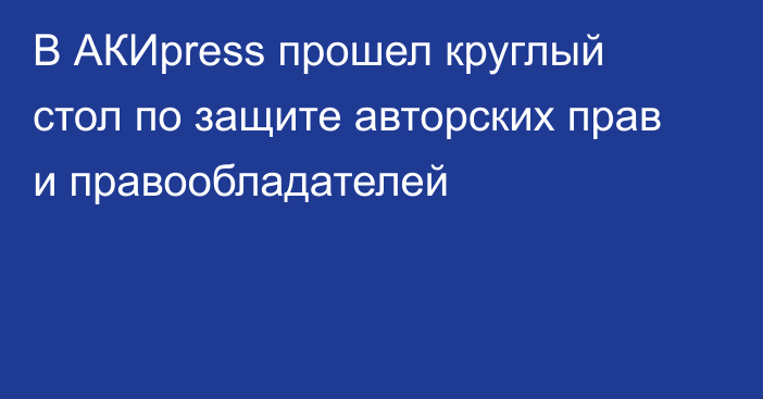 В АКИpress прошел круглый стол по защите авторских прав и правообладателей