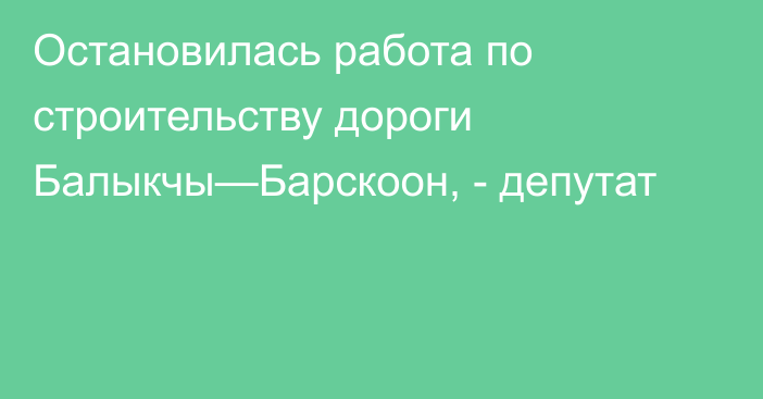 Остановилась работа по строительству дороги Балыкчы—Барскоон, - депутат