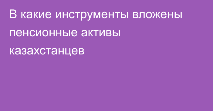 В какие инструменты вложены пенсионные активы казахстанцев