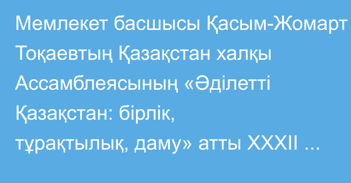 Мемлекет басшысы Қасым-Жомарт Тоқаевтың Қазақстан халқы Ассамблеясының «Әділетті Қазақстан: бірлік, тұрақтылық, даму» атты ХХХІІ сессиясында сөйлеген сөзі