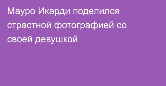 Мауро Икарди поделился страстной фотографией со своей девушкой