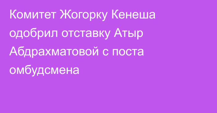 Комитет Жогорку Кенеша одобрил отставку Атыр Абдрахматовой с поста омбудсмена