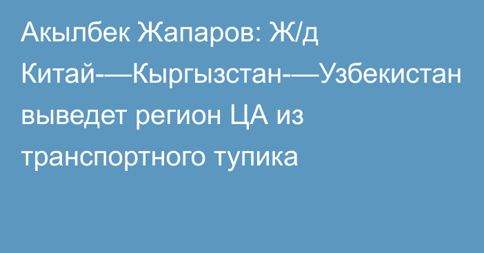 Акылбек Жапаров: Ж/д Китай-—Кыргызстан-—Узбекистан выведет регион ЦА из транспортного тупика