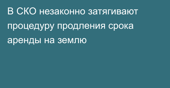 В СКО незаконно затягивают процедуру продления срока аренды на землю